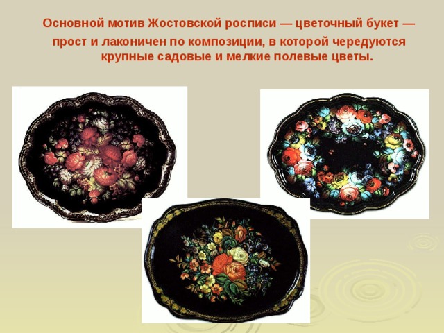 Основной мотив Жостовской росписи — цветочный букет — прост и лаконичен по композиции, в которой чередуются крупные садовые и мелкие полевые цветы.  