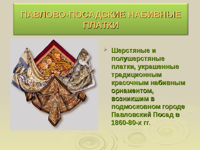 ПАВЛОВО-ПОСАДСКИЕ НАБИВНЫЕ ПЛАТКИ  Шерстяные и полушерстяные платки, украшенные традиционным красочным набивным орнаментом, возникшим в подмосковном городе Павловский Посад в 1860-80-х гг . 