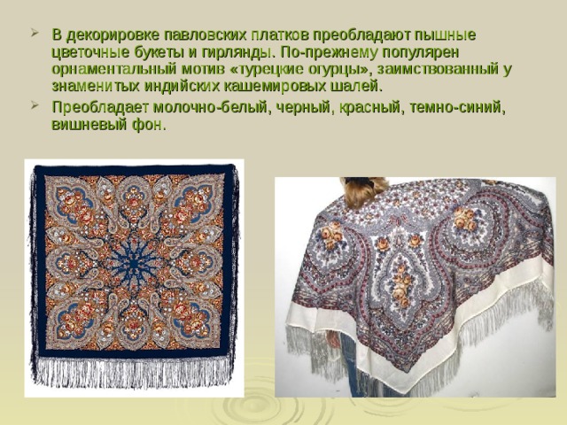 В декорировке павловских платков преобладают пышные цветочные букеты и гирлянды. По-прежнему популярен орнаментальный мотив «турецкие огурцы», заимствованный у знаменитых индийских кашемировых шалей. Преобладает молочно-белый, черный, красный, темно-синий, вишневый фон. 