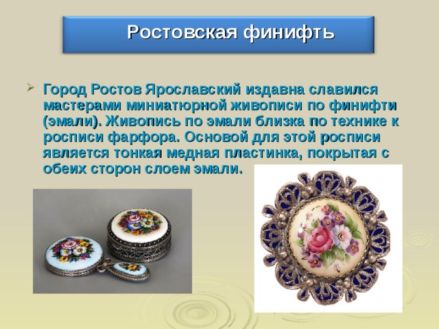  Ростовская финифть Город Ростов Ярославский издавна славился мастерами миниатюрной живописи по финифти (эмали). Живопись по эмали близка по технике к росписи фарфора. Основой для этой росписи является тонкая медная пластинка, покрытая с обеих сторон слоем эмали. 