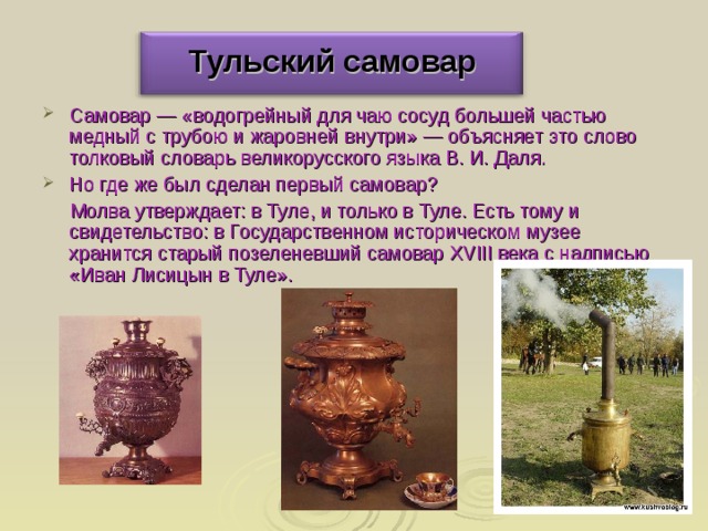 Тульский самовар Самовар — «водогрейный для чаю сосуд большей частью медный с трубою и жаровней внутри» — объясняет это слово толковый словарь великорусского языка В. И. Даля. Но где же был сделан первый самовар?  Молва утверждает: в Туле, и только в Туле. Есть тому и свидетельство: в Государственном историческом музее хранится старый позеленевший самовар XVIII века с надписью «Иван Лисицын в Туле». 