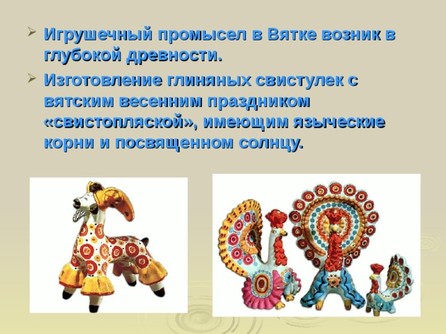 Игрушечный промысел в Вятке возник в глубокой древности. Изготовление глиняных свистулек с вятским весенним праздником «свистопляской», имеющим языческие корни и посвященном солнцу. 