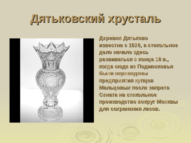 Дятьковский хрусталь Деревня Дятьково известна с 1626, а стекольное дело начало здесь развиваться с конца 18 в., когда сюда из Подмосковья были переведены предприятия купцов Мальцовых после запрета Сената на стекольное производство вокруг Москвы для сохранения лесов. 