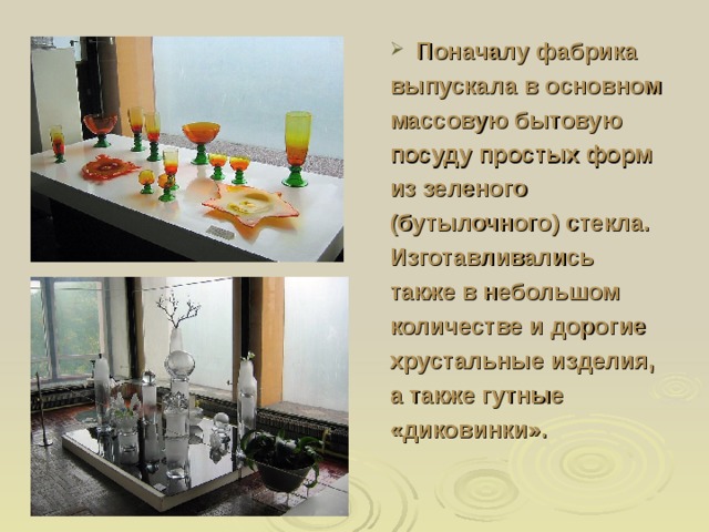 Поначалу фабрика выпускала в основном массовую бытовую посуду простых форм из зеленого (бутылочного) стекла. Изготавливались также в небольшом количестве и дорогие хрустальные изделия, а также гутные «диковинки». 