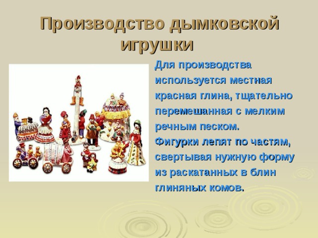 Производство дымковской игрушки  Для производства используется местная красная глина, тщательно перемешанная с мелким речным песком. Фигурки лепят по частям, свертывая нужную форму из раскатанных в блин глиняных комов. 