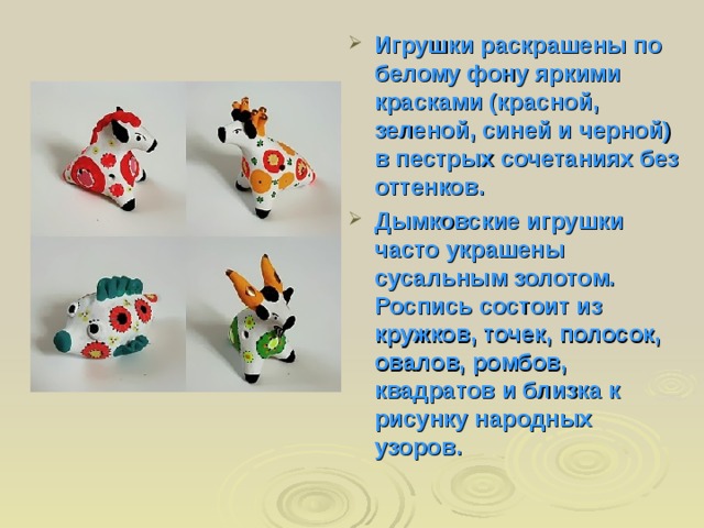 Игрушки раскрашены по белому фону яркими красками (красной, зеленой, синей и черной) в пестрых сочетаниях без оттенков. Дымковские игрушки часто украшены сусальным золотом. Роспись состоит из кружков, точек, полосок, овалов, ромбов, квадратов и близка к рисунку народных узоров. 
