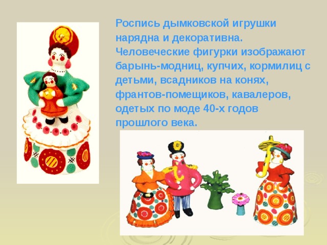 Роспись дымковской игрушки нарядна и декоративна. Человеческие фигурки изображают барынь-модниц, купчих, кормилиц с детьми, всадников на конях, франтов-помещиков, кавалеров, одетых по моде 40-х годов прошлого века.  