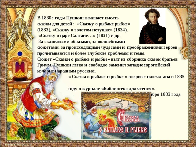  В 1830­е годы Пушкин начинает писать сказки для детей :  «Сказку о рыбаке рыбке» (1833), «Сказку о золотом петушке» (1834),  «Сказку о царе Салтане…» (1831) и др.  За сказочными образами, за волшебными сюжетами, за происходящими чудесами и  преображениями героев прочитываются и более глубокие проблемы и темы.   Сюжет «Сказки о рыбаке и рыбке» взят из сборника сказок братьев Гримм. Пушкин легко и свободно заменил западноевропейский колорит народным русским.   « Сказка о рыбаке и рыбке » впервые напечатана в 1835  году в журнале «Библиотека для чтения».  — написана 14 октября 1833 года. 
