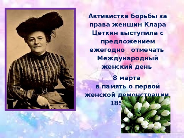 Активистка борьбы за права женщин Клара Цеткин выступила с предложением ежегодно   отмечать  Международный женский день 8 марта   в память о первой женской демонстрации  1857 года  