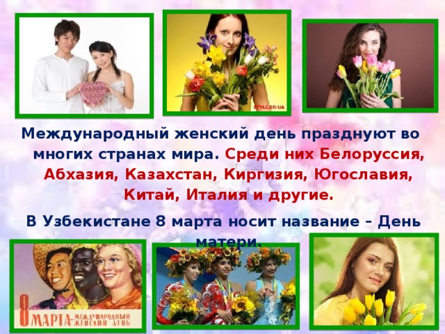 Международный женский день празднуют во многих странах мира. Среди них Белоруссия, Абхазия, Казахстан, Киргизия, Югославия, Китай, Италия и другие.  В Узбекистане 8 марта носит название – День матери.  