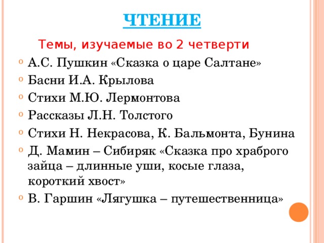 ЧТЕНИЕ  Темы, изучаемые во 2 четверти А.С. Пушкин «Сказка о царе Салтане» Басни И.А. Крылова Стихи М.Ю. Лермонтова Рассказы Л.Н. Толстого Стихи Н. Некрасова, К. Бальмонта, Бунина Д. Мамин – Сибиряк «Сказка про храброго зайца – длинные уши, косые глаза, короткий хвост» В. Гаршин «Лягушка – путешественница»  