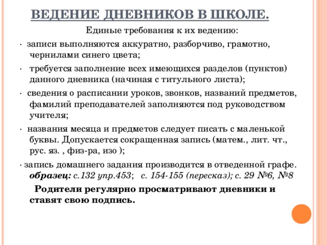 ВЕДЕНИЕ ДНЕВНИКОВ В ШКОЛЕ.   Единые требования к их ведению: ·  записи выполняются аккуратно, разборчиво, грамотно, чернилами синего цвета; ·   требуется заполнение всех имеющихся разделов (пунктов) данного дневника (начиная с титульного листа); ·  сведения о расписании уроков, звонков, названий предметов, фамилий преподавателей заполняются под руководством учителя; ·  названия месяца и предметов следует писать с маленькой буквы. Допускается сокращенная запись (матем., лит. чт., рус. яз. , физ-ра, изо ); · запись домашнего задания производится в отведенной графе. образец: с.132 упр.453 ; с. 154-155 (пересказ); с. 29 №6, №8       Родители регулярно просматривают дневники и ставят свою подпись.  
