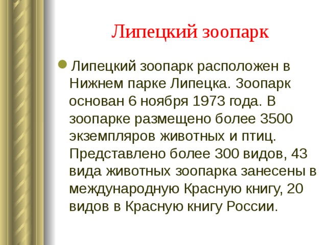 Липецкий зоопарк  Липецкий зоопарк расположен в Нижнем парке Липецка. Зоопарк основан 6 ноября 1973 года. В зоопарке размещено более 3500 экземпляров животных и птиц. Представлено более 300 видов, 43 вида животных зоопарка занесены в международную Красную книгу, 20 видов в Красную книгу России.  