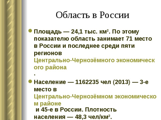 Область в России Площадь — 24,1 тыс. км². По этому показателю область занимает 71 место в России и последнее среди пяти регионов Центрально-Чернозёмного экономического района . Население — 1162235 чел (2013) — 3-е место в Центрально-Чернозёмном экономическом районе и 45-е в России. Плотность населения — 48,3 чел/км². 