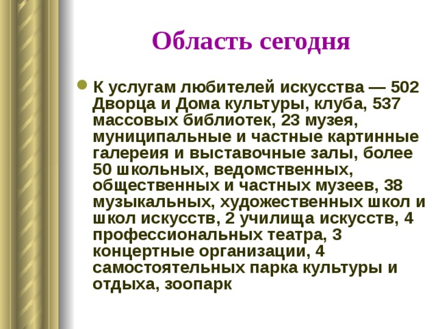 Область сегодня К услугам любителей искусства — 502 Дворца и Дома культуры, клуба, 537 массовых библиотек, 23 музея, муниципальные и частные картинные галереия и выставочные залы, более 50 школьных, ведомственных, общественных и частных музеев, 38 музыкальных, художественных школ и школ искусств, 2 училища искусств, 4 профессиональных театра, 3 концертные организации, 4 самостоятельных парка культуры и отдыха, зоопарк 