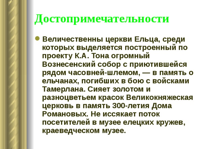 Достопримечательности Величественны церкви Ельца, среди которых выделяется построенный по проекту К.А. Тона огромный Вознесенский собор с приютившейся рядом часовней-шлемом, — в память о ельчанах, погибших в бою с войсками Тамерлана. Сияет золотом и разноцветьем красок Великокняжеская церковь в память 300-летия Дома Романовых. Не иссякает поток посетителей в музее елецких кружев, краеведческом музее. 