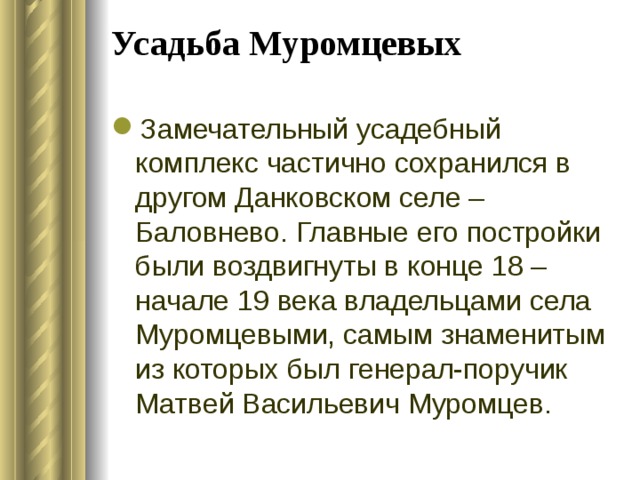 Усадьба Муромцевых   Замечательный усадебный комплекс частично сохранился в другом Данковском селе – Баловнево. Главные его постройки были воздвигнуты в конце 18 – начале 19 века владельцами села Муромцевыми, самым знаменитым из которых был генерал-поручик Матвей Васильевич Муромцев.  