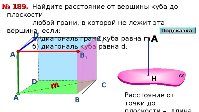 m  Найдите расстояние от вершины куба до плоскости  любой грани, в которой не лежит эта вершина, если:  а) диагональ грани куба равна m .  б) диагональ куба равна d . № 189. Подсказка D 1 А С 1 А 1 В 1 Н D С Расстояние от точки до плоскости – длина перпендикуляра А В 