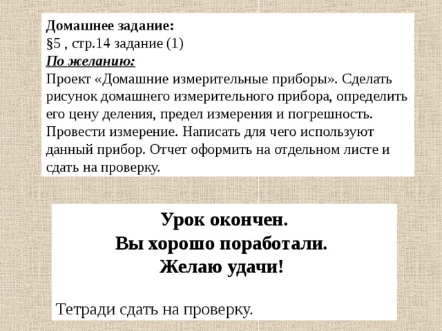 Домашнее задание: §5 , стр.14 задание (1) По желанию: Проект «Домашние измерительные приборы». Сделать рисунок домашнего измерительного прибора, определить его цену деления, предел измерения и погрешность. Провести измерение. Написать для чего используют данный прибор. Отчет оформить на отдельном листе и сдать на проверку.  Урок окончен. Вы хорошо поработали. Желаю удачи! Тетради сдать на проверку. 