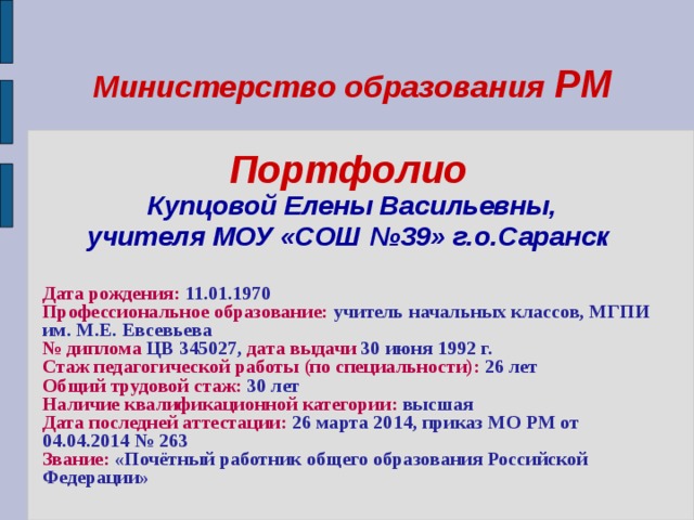 Министерство образования РМ   Портфолио   Купцовой Елены Васильевны,  учителя МОУ «СОШ №39» г.о.Саранск   Дата рождения: 11.01.1970 Профессиональное образование: учитель начальных классов, МГПИ им. М.Е. Евсевьева № диплома ЦВ 345027, дата выдачи 30 июня 1992 г. Стаж педагогической работы (по специальности): 26 лет Общий трудовой стаж: 30 лет Наличие квалификационной категории: высшая Дата последней аттестации: 26 марта 2014, приказ МО РМ от 04.04.2014 № 263 Звание: «Почётный работник общего образования Российской Федерации»