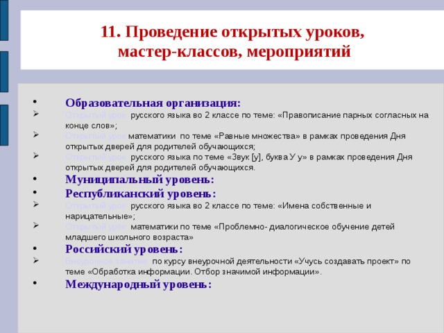 11. Проведение открытых уроков,  мастер-классов, мероприятий Образовательная организация: Открытый урок русского языка во 2 классе по теме: «Правописание парных согласных на конце слов»; Открытый урок математики по теме «Равные множества» в рамках проведения Дня открытых дверей для родителей обучающихся; Открытый урок русского языка по теме «Звук [у], буква У у» в рамках проведения Дня открытых дверей для родителей обучающихся. Муниципальный уровень: Республиканский уровень: Открытый урок русского языка во 2 классе по теме: «Имена собственные и нарицательные»; Открытый урок математики по теме «Проблемно- диалогическое обучение детей младшего школьного возраста» Российский уровень: Внеурочное занятие по курсу внеурочной деятельности «Учусь создавать проект» по теме «Обработка информации. Отбор значимой информации». Международный уровень: