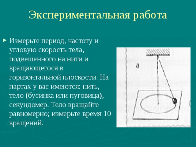 Экспериментальная работа Измерьте период, частоту и угловую скорость тела, подвешенного на нити и вращающегося в горизонтальной плоскости. На партах у вас имеются: нить, тело (бусинка или пуговица), секундомер. Тело вращайте равномерно; измерьте время 10 вращений. 