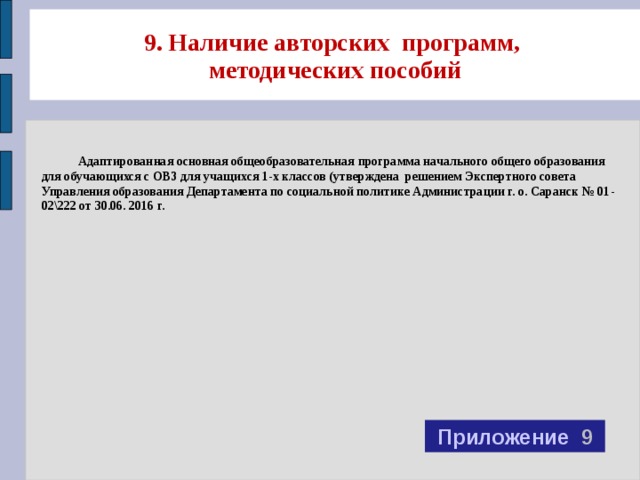 9. Наличие авторских программ,  методических пособий  Адаптированная основная общеобразовательная программа начального общего образования для обучающихся с ОВЗ для учащихся 1-х классов (утверждена решением Экспертного совета Управления образования Департамента по социальной политике Администрации г. о. Саранск № 01-02\222 от 30.06. 2016 г. Приложение 9