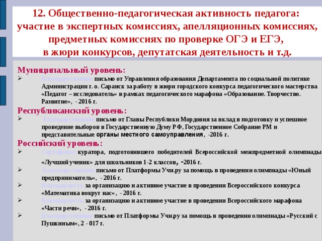 12. Общественно-педагогическая активность педагога:  участие в экспертных комиссиях, апелляционных комиссиях, предметных комиссиях по проверке ОГЭ и ЕГЭ,  в жюри конкурсов, депутатская деятельность и т.д. Муниципальный уровень: Благодарственное письмо от Управления образования Департамента по социальной политике Администрации г. о. Саранск за работу в жюри городского конкурса педагогического мастерства «Педагог – исследователь» в рамках педагогического марафона «Образование. Творчество. Развитие», - 2016 г. Республиканский уровень:  Благодарственное  письмо от Главы Республики Мордовия за вклад в подготовку и успешное проведение выборов в Государственную Думу РФ, Государственное Собрание РМ и представительные органы местного самоуправления , -2016 г . Российский уровень: