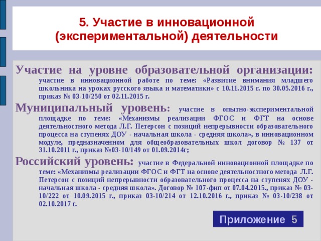 5. Участие в инновационной (экспериментальной) деятельности Участие на уровне образовательной организации:  участие в инновационной работе по теме: «Развитие внимания младшего школьника на уроках русского языка и математики» с 10.11.2015 г. по 30.05.2016 г., приказ № 03-10/250 от 02.11.2015 г. Муниципальный уровень : участие в опытно-экспериментальной площадке по теме: «Механизмы реализации ФГОС и ФГТ на основе деятельностного метода Л.Г. Петерсон с позиций непрерывности образовательного процесса на ступенях ДОУ - начальная школа - средняя школа», в инновационном модуле, предназначенном для общеобразовательных школ  договор № 137 от 31.10.2011 г., приказ №03-10/149 от 01.09.2014г; Российский уровень: участие в Федеральной инновационной площадке по теме: «Механизмы реализации ФГОС и ФГТ на основе деятельностного метода Л.Г. Петерсон с позиций непрерывности образовательного процесса на ступенях ДОУ - начальная школа - средняя школа». Договор № 107-фип от 07.04.2015., приказ № 03-10/222 от 10.09.2015 г., приказ 03-10/214 от 12.10.2016 г., приказ № 03-10/238 от 02.10.2017 г. Приложение 5