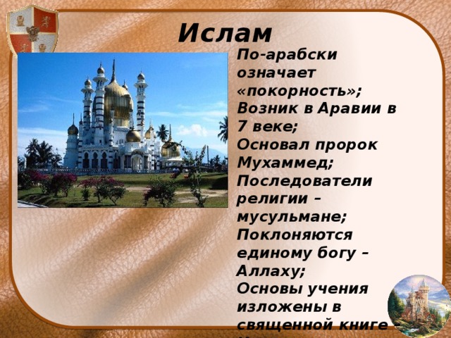 Ислам По-арабски означает «покорность»; Возник в Аравии в 7 веке; Основал пророк Мухаммед; Последователи религии – мусульмане; Поклоняются единому богу – Аллаху; Основы учения изложены в священной книге – Коране; Здания для молитв – мусульманские мечети 