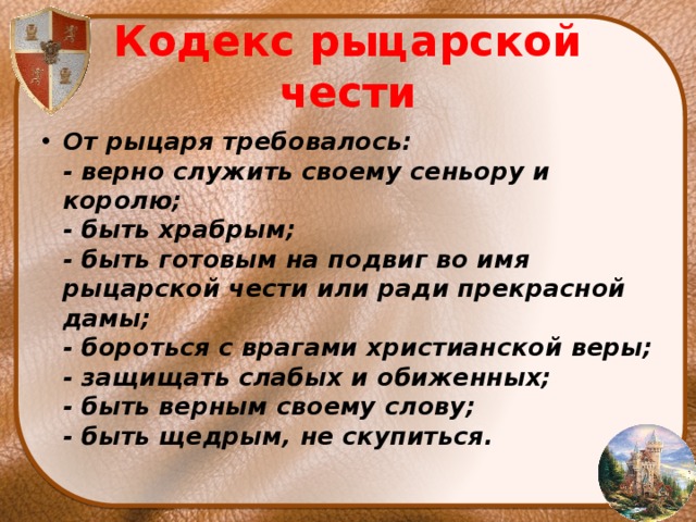 Кодекс рыцарской чести От рыцаря требовалось:  - верно служить своему сеньору и королю;  - быть храбрым;  - быть готовым на подвиг во имя рыцарской чести или ради прекрасной дамы;  - бороться с врагами христианской веры;  - защищать слабых и обиженных;  - быть верным своему слову;  - быть щедрым, не скупиться. 