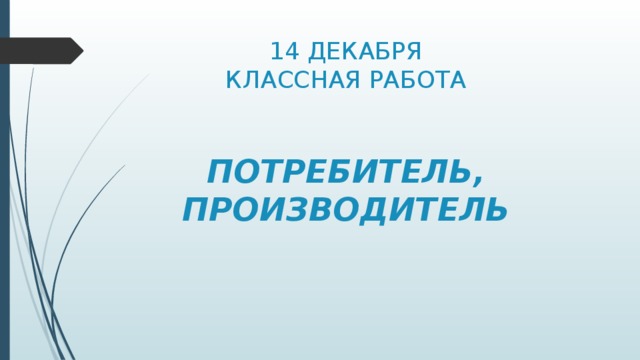 14 ДЕКАБРЯ  КЛАССНАЯ РАБОТА    ПОТРЕБИТЕЛЬ, ПРОИЗВОДИТЕЛЬ 