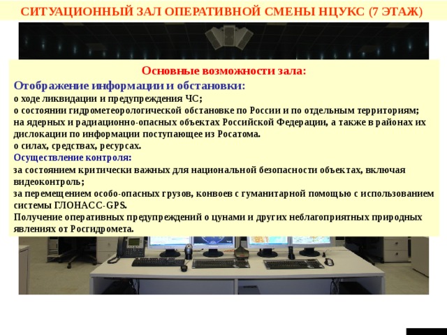 СИТУАЦИОННЫЙ ЗАЛ ОПЕРАТИВНОЙ СМЕНЫ НЦУКС  (7 ЭТАЖ) Основные возможности зала: Отображение информации и обстановки: о ходе ликвидации и предупреждения ЧС; о состоянии гидрометеорологической обстановке по России и по отдельным территориям; на ядерных и радиационно-опасных объектах Российской Федерации, а также в районах их дислокации по информации поступающее из Росатома. о силах, средствах, ресурсах. Осуществление контроля: за состоянием критически важных для национальной безопасности объектах, включая видеоконтроль; за перемещением особо-опасных грузов, конвоев с гуманитарной помощью с использованием системы ГЛОНАСС- GPS. Получение оперативных предупреждений о цунами и других неблагоприятных природных явлениях от Росгидромета. СЛАЙД №8  