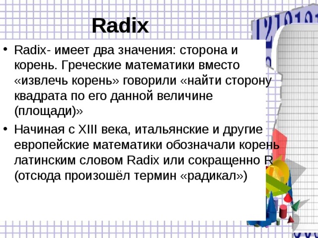 Radix  Radix - имеет два значения: сторона и корень. Греческие математики вместо «извлечь корень» говорили «найти сторону квадрата по его данной величине (площади)» Начиная с XIII века, итальянские и другие европейские математики обозначали корень латинским словом Radix или сокращенно R (отсюда произошёл термин «радикал»)  