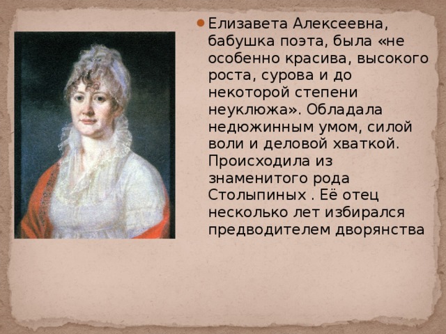 Елизавета Алексеевна, бабушка поэта, была «не особенно красива, высокого роста, сурова и до некоторой степени неуклюжа». Обладала недюжинным умом, силой воли и деловой хваткой. Происходила из знаменитого рода  Столыпиных . Её отец несколько лет избирался предводителем дворянства 