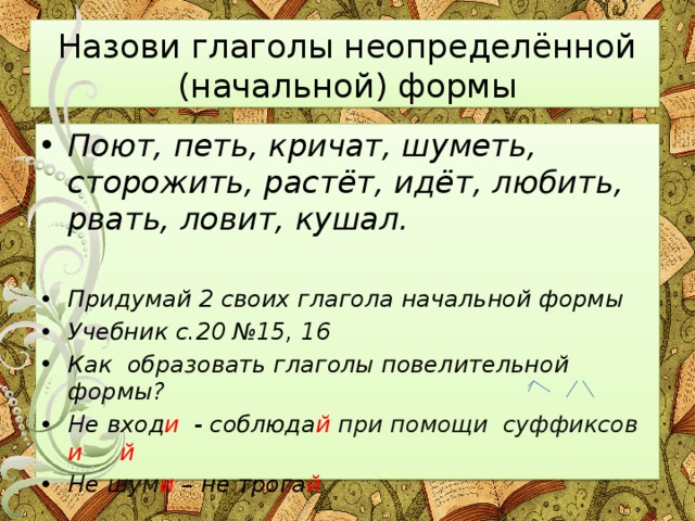 Назови глаголы неопределённой (начальной) формы Поют, петь, кричат, шуметь, сторожить, растёт, идёт, любить, рвать, ловит, кушал.  Придумай 2 своих глагола начальной формы Учебник с.20 №15, 16 Как образовать глаголы повелительной формы? Не вход и - соблюда й при помощи суффиксов и й Не шум и – не трога й 