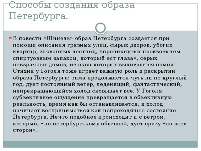 Способы создания образа Петербурга. В повести «Шинель» образ Петербурга создается при помощи описания грязных улиц, сырых дворов, убогих квартир, зловонных лестниц, «проникнутых насквозь тем спиртуозным запахом, который ест глаза», серых невзрачных домов, из окон которых выливаются помои. Стихия у Гоголя тоже играет важную роль в раскрытии образа Петербурга: зима продолжается чуть ли не круглый год, дует постоянный ветер, леденящий, фантастический, непрекращающийся холод сковывает все. У Гоголя субъективное ощущение превращается в объективную реальность, время как бы останавливается, и холод начинает восприниматься как непреходящее состояние Петербурга. Нечто подобное происходит и с ветром, который, «по петербургскому обычаю», дует сразу «со всех сторон».  