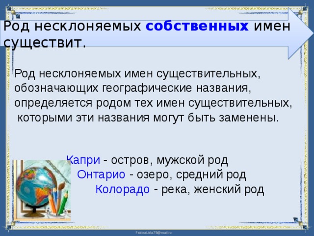 Род несклоняемых собственных имен существит. Род несклоняемых имен существительных, обозначающих географические названия, определяется родом тех имен существительных,  которыми эти названия могут быть заменены. Капри - остров, мужской род    Онтарио - озеро, средний род   Колорадо - река, женский род 