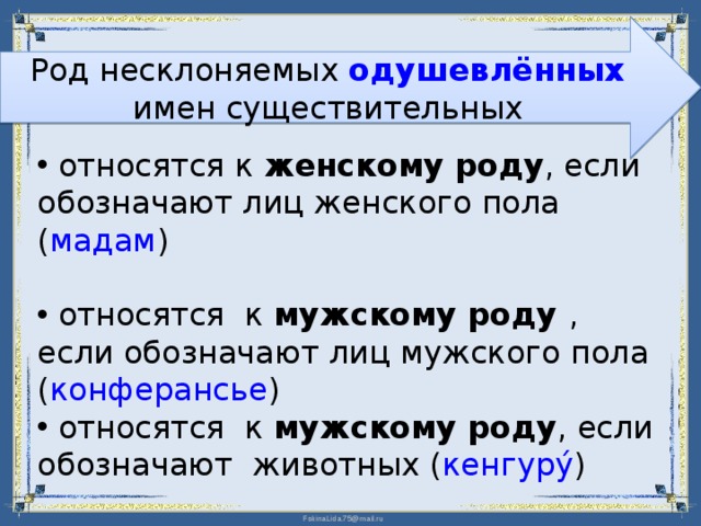 Род несклоняемых одушевлённых имен существительных  относятся к женскому роду , если обозначают лиц женского пола ( мадам )  относятся к мужскому роду , если обозначают лиц мужского пола ( конферансье )     относятся к мужскому роду , если обозначают животных ( кенгуру́ ) 