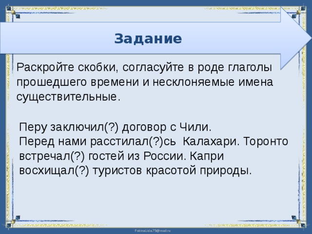 Задание Раскройте скобки,  согласуйте в роде глаголы прошедшего времени и несклоняемые имена существительные. Перу заключил(?) договор с Чили. Перед нами расстилал(?)сь Калахари. Торонто встречал(?) гостей из России. Капри восхищал(?) туристов красотой природы. 