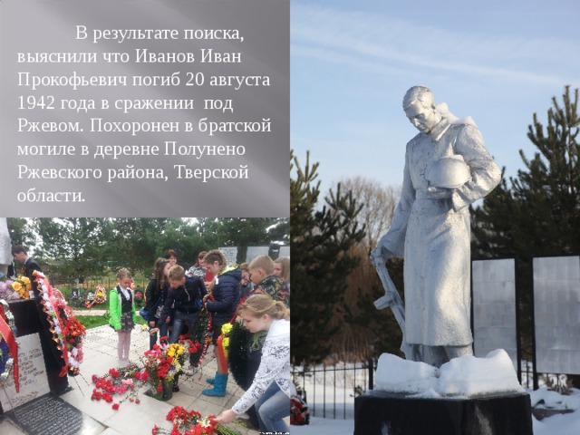  В результате поиска, выяснили что Иванов Иван Прокофьевич погиб 20 августа 1942 года в сражении под Ржевом. Похоронен в братской могиле в деревне Полунено Ржевского района, Тверской области. 