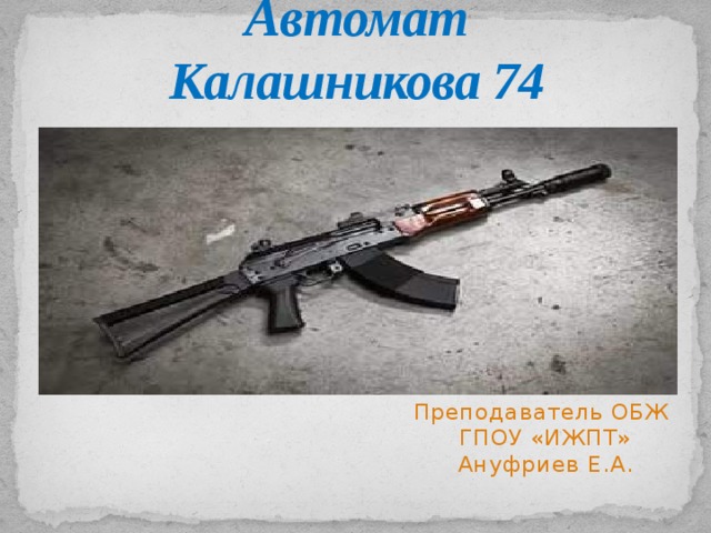 Автомат Калашникова 74 Преподаватель ОБЖ  ГПОУ «ИЖПТ»  Ануфриев Е.А. 