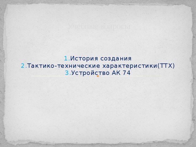 Учебные вопросы 1. История создания  2. Тактико-технические характеристики(ТТХ)  3. Устройство АК 74 