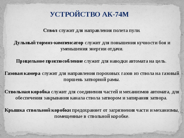 УСТРОЙСТВО АК-74М Ствол служит для направления полета пули. Дульный тормоз-компенсатор служит для повышения кучности боя и уменьшения энергии отдачи. Прицельное приспособление служит для наводки автомата на цель. Газовая камера служит для направления пороховых газов из ствола на газовый поршень затворной рамы. Ствольная коробка служит для соединения частей и механизмов автомата, для обеспечения закрывания канала ствола затвором и запирания затвора. Крышка ствольной коробки предохраняет от загрязнения части и механизмы, помещенные в ствольной коробке . 