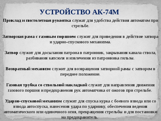УСТРОЙСТВО АК-74М Приклад и пистолетная рукоятка служат для удобства действия автоматом при стрельбе. Затворная рама с газовым поршнем служит для приведения в действие затвора и ударно-спускового механизма. Затвор служит для досылания патрона в патронник, закрывания канала ствола, разбивания капсюля и извлечения из патронника гильзы. Возвратный механизм служит для возвращения затворной рамы с затвором в переднее положение. Газовая трубка со ствольной накладкой служит для направления движения газового поршня и предохранения рук автоматчика от ожогов при стрельбе. Ударно-спусковой механизм служит для спуска курка с боевого взвода или со взвода автоспуска, нанесения удара по ударнику, обеспечения ведения автоматического или одиночного огня, прекращения стрельбы и для постановки на предохранитель. 