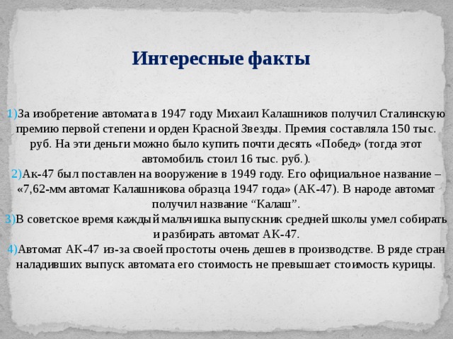 Интересные факты 1) За изобретение автомата в 1947 году Михаил Калашников получил Сталинскую премию первой степени и орден Красной Звезды. Премия составляла 150 тыс. руб. На эти деньги можно было купить почти десять «Побед» (тогда этот автомобиль стоил 16 тыс. руб.). 2) Ак-47 был поставлен на вооружение в 1949 году. Его официальное название – «7,62-мм автомат Калашникова образца 1947 года» (АК-47). В народе автомат получил название “Калаш”. 3) В советское время каждый мальчишка выпускник средней школы умел собирать и разбирать автомат АК-47. 4) Автомат АК-47 из-за своей простоты очень дешев в производстве. В ряде стран наладивших выпуск автомата его стоимость не превышает стоимость курицы. 
