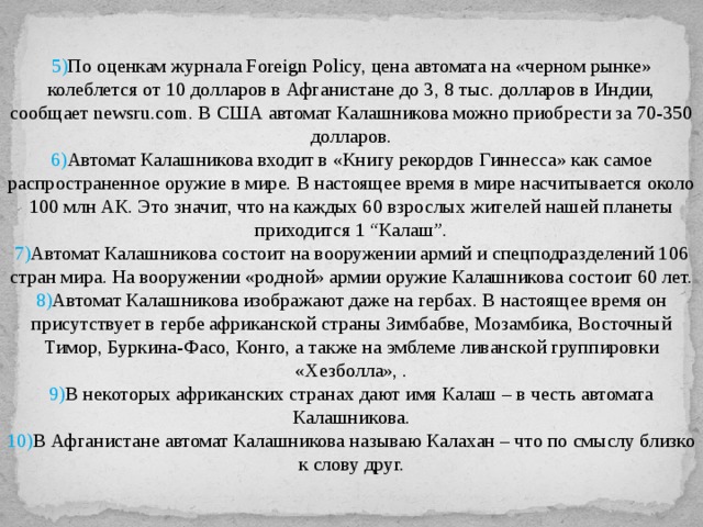 5) По оценкам журнала Foreign Policy, цена автомата на «черном рынке» колеблется от 10 долларов в Афганистане до 3, 8 тыс. долларов в Индии, сообщает newsru.com. В США автомат Калашникова можно приобрести за 70-350 долларов. 6) Автомат Калашникова входит в «Книгу рекордов Гиннесса» как самое распространенное оружие в мире. В настоящее время в мире насчитывается около 100 млн АК. Это значит, что на каждых 60 взрослых жителей нашей планеты приходится 1 “Калаш”. 7) Автомат Калашникова состоит на вооружении армий и спецподразделений 106 стран мира. На вооружении «родной» армии оружие Калашникова состоит 60 лет. 8) Автомат Калашникова изображают даже на гербах. В настоящее время он присутствует в гербе африканской страны Зимбабве, Мозамбика, Восточный Тимор, Буркина-Фасо, Конго, а также на эмблеме ливанской группировки «Хезболла», . 9) В некоторых африканских странах дают имя Калаш – в честь автомата Калашникова. 10) В Афганистане автомат Калашникова называю Калахан – что по смыслу близко к слову друг. 