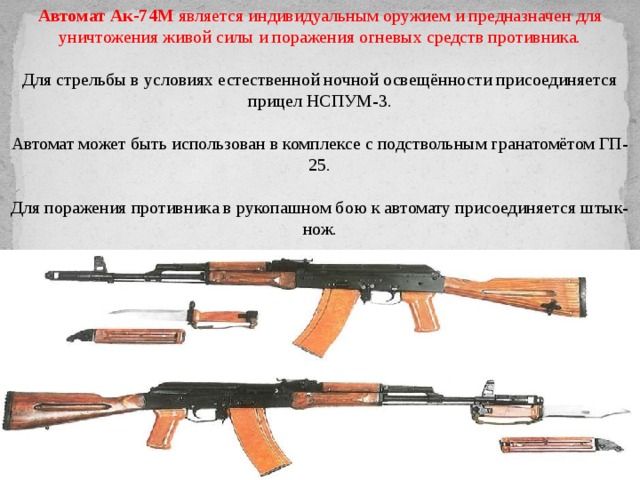 Автомат Ак-74М  является индивидуальным оружием и предназначен для уничтожения живой силы и поражения огневых средств противника.  Для стрельбы в условиях естественной ночной освещённости присоединяется прицел НСПУМ-3.  Автомат может быть использован в комплексе с подствольным гранатомётом ГП-25.  Для поражения противника в рукопашном бою к автомату присоединяется штык-нож. 