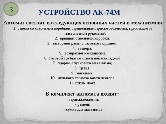 3 УСТРОЙСТВО АК-74М Автомат состоит из следующих основных частей и механизмов:  1. ствола со ствольной коробкой, прицельным приспособлением, прикладом и  пистолетной рукояткой; 2. крышки ствольной коробки; 3. затворной рамы с газовым поршнем; 4. затвора; 5. возвратного механизма; 6. газовой трубки со ствольной накладкой; 7. ударно-спускового механизма; 8. цевья; 9. магазина; 10. дульного тормоза-компенсатора 11. штык-ножа В комплект автомата входят: - принадлежность - ремень - сумка для магазинов 