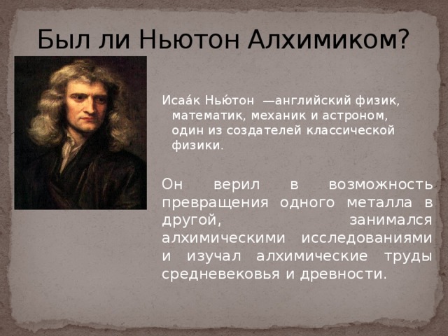 Был ли Ньютон Алхимиком? Исаа́к Нью́тон —английский физик, математик, механик и астроном, один из создателей классической физики. Он верил в возможность превращения одного металла в другой, занимался алхимическими исследованиями и изучал алхимические труды средневековья и древности. 